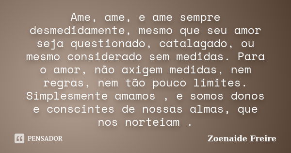 Ame, ame, e ame sempre desmedidamente, mesmo que seu amor seja questionado, catalagado, ou mesmo considerado sem medidas. Para o amor, não axigem medidas, nem r... Frase de Zoenaide Freire.