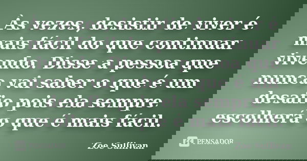 Às vezes, desistir de viver é mais fácil do que continuar vivendo. Disse a pessoa que nunca vai saber o que é um desafio pois ela sempre escolherá o que é mais ... Frase de Zoe Sullivan.