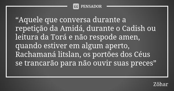 “Aquele que conversa durante a repetição da Amidá, durante o Cadish ou leitura da Torá e não respode amen, quando estiver em algum aperto, Rachamaná litslan, os... Frase de Zôhar.