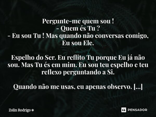 Pergunte-me quem sou ! - Quem és Tu ? - Eu sou Tu ! Mas quando não conversas comigo, Eu sou Ele. Espelho do Ser. Eu reflito Tu porque Eu já não sou. Mas Tu és ... Frase de Zolin Rodrigo.