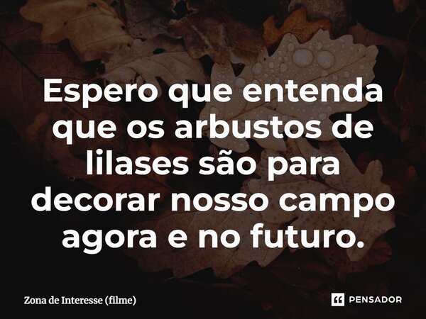 ⁠Espero que entenda que os arbustos de lilases são para decorar nosso campo agora e no futuro.... Frase de Zona de Interesse (filme).