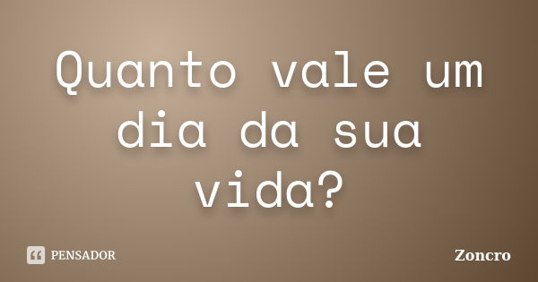 Quanto vale um dia da sua vida?... Frase de Zoncro.