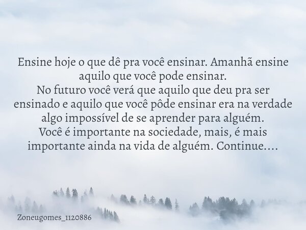 Ensine hoje o que dê pra você ensinar. Amanhã ensine aquilo que você pode ensinar. No futuro você verá que aquilo que deu pra ser ensinado e aquilo que você pôd... Frase de zoneugomes_1120886.