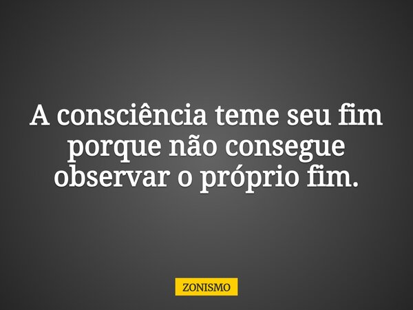 A consciência teme seu fim porque não consegue observar o próprio fim.... Frase de ZONISMO.