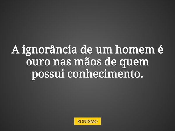 A ignorância de um homem é ouro nas mãos de quem possui conhecimento.... Frase de ZONISMO.