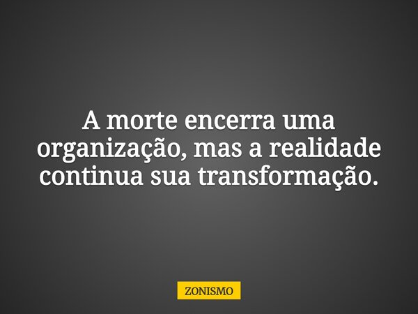 A morte encerra uma organização, mas a realidade continua sua transformação.... Frase de ZONISMO.