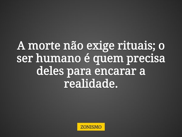 A morte não exige rituais; o ser humano é quem precisa deles para encarar a realidade.... Frase de ZONISMO.