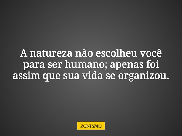 A natureza não escolheu você para ser humano; apenas foi assim que sua vida se organizou.... Frase de ZONISMO.