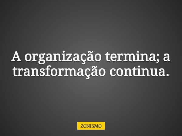 A organização termina; a transformação continua.... Frase de ZONISMO.