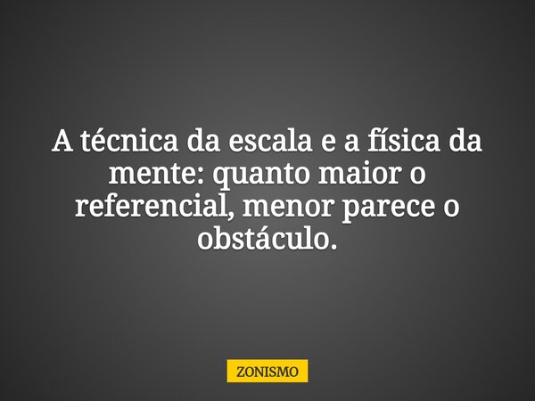 A técnica da escala e a física da mente: quanto maior o referencial, menor parece o obstáculo.... Frase de ZONISMO.