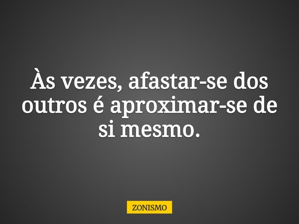 Às vezes, afastar-se dos outros é aproximar-se de si mesmo.... Frase de ZONISMO.