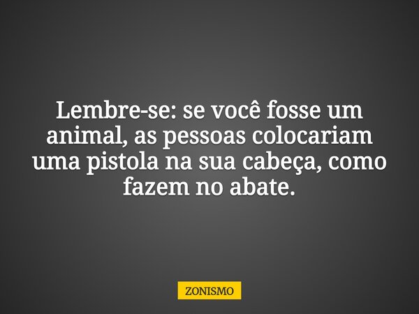 Lembre-se: se você fosse um animal, as pessoas colocariam uma pistola na sua cabeça, como fazem no abate.... Frase de ZONISMO.