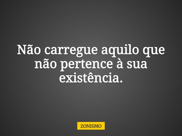 Não carregue aquilo que não pertence à sua existência.... Frase de ZONISMO.