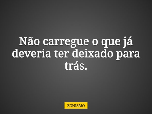 Não carregue o que já deveria ter deixado para trás.... Frase de ZONISMO.