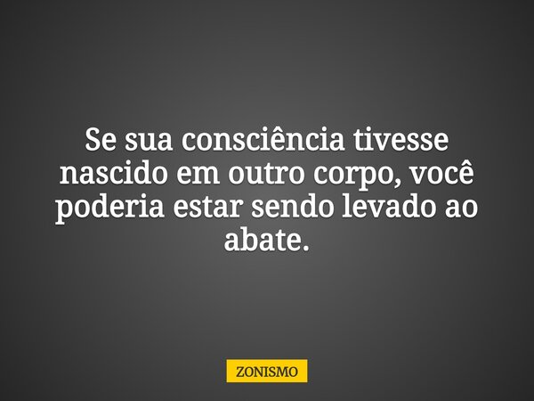 Se sua consciência tivesse nascido em outro corpo, você poderia estar sendo levado ao abate.... Frase de ZONISMO.