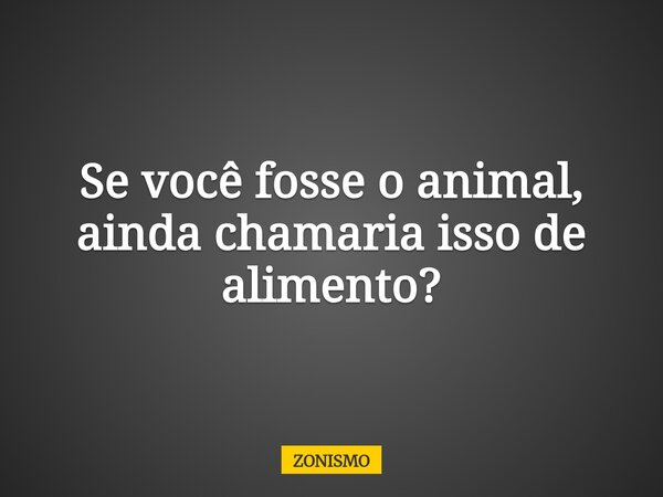 Se você fosse o animal, ainda chamaria isso de alimento?... Frase de ZONISMO.
