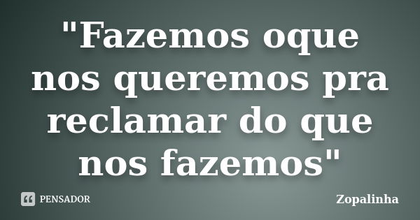 "Fazemos oque nos queremos pra reclamar do que nos fazemos"... Frase de Zopalinha.