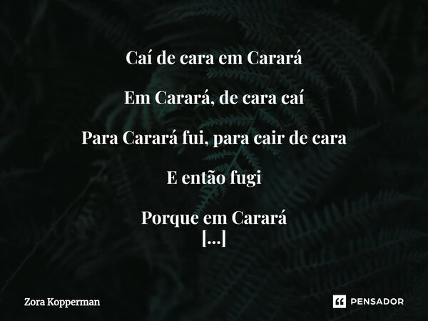 Caí de cara em Carará Em Carará, de cara caí Para Carará fui, para cair de cara E então fugi Porque em Carará Não se pode cair Se de cara cai em Carará Cairá pa... Frase de Zora Kopperman.