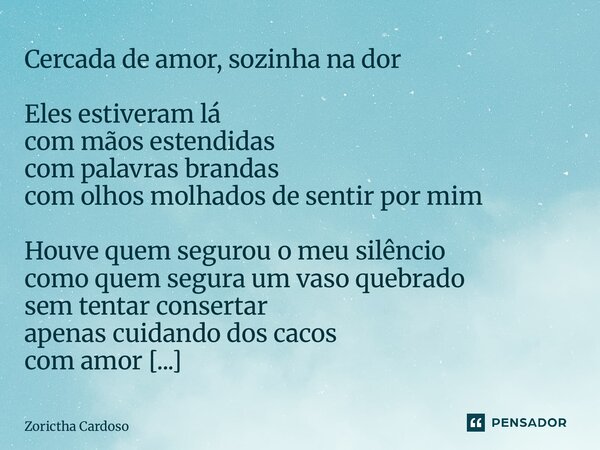 Cercada de amor, sozinha na dor Eles estiveram lá com mãos estendidas com palavras brandas com olhos molhados de sentir por mim Houve quem segurou o meu silênc... Frase de Zorictha Cardoso.