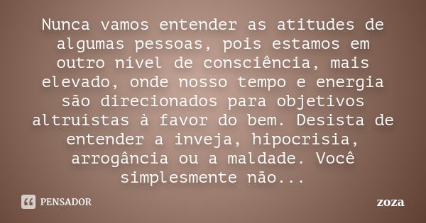 Nunca vamos entender as atitudes de algumas pessoas, pois estamos em outro nível de consciência, mais elevado, onde nosso tempo e energia são direcionados para ... Frase de zoza.