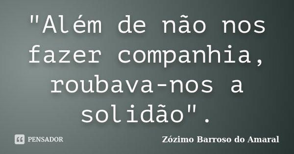 "Além de não nos fazer companhia, roubava-nos a solidão".... Frase de Zozimo Barroso do Amaral.