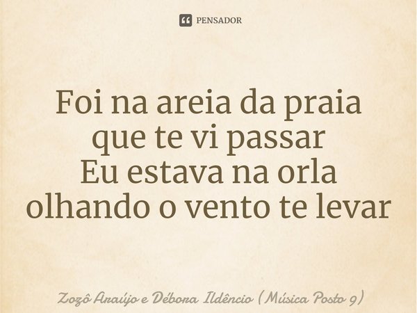 ⁠Foi na areia da praia que te vi passar
Eu estava na orla olhando o vento te levar... Frase de Zozô Araújo e Débora Ildêncio (Música Posto 9).