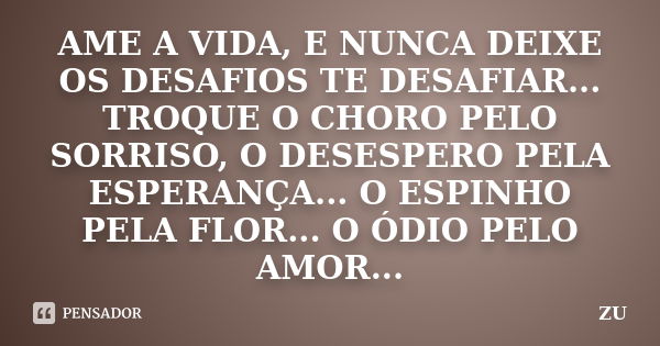 AME A VIDA, E NUNCA DEIXE OS DESAFIOS TE DESAFIAR... TROQUE O CHORO PELO SORRISO, O DESESPERO PELA ESPERANÇA... O ESPINHO PELA FLOR... O ÓDIO PELO AMOR...... Frase de ZU.