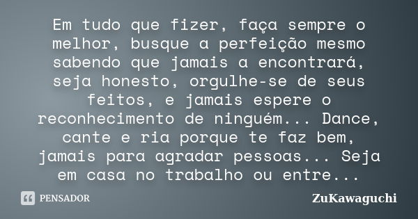 Em tudo que fizer, faça sempre o melhor, busque a perfeição mesmo sabendo que jamais a encontrará, seja honesto, orgulhe-se de seus feitos, e jamais espere o re... Frase de ZuKawaguchi.