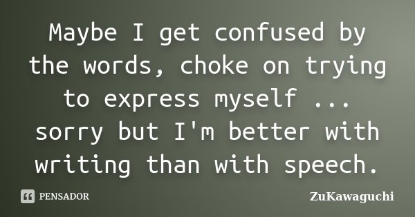 Maybe I get confused by the words, choke on trying to express myself ... sorry but I'm better with writing than with speech.... Frase de ZuKawaguchi.