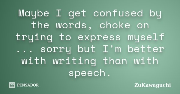 Maybe I get confused by the words, choke on trying to express myself ... sorry but I'm better with writing than with speech.... Frase de ZuKawaguchi.