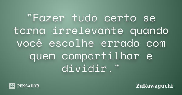 "Fazer tudo certo se torna irrelevante quando você escolhe errado com quem compartilhar e dividir."... Frase de ZuKawaguchi.