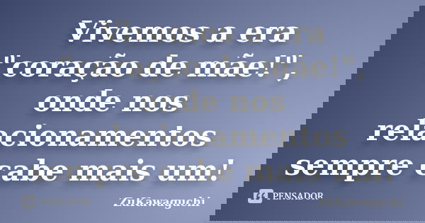 Vivemos a era "coração de mãe!", onde nos relacionamentos sempre cabe mais um!... Frase de ZuKawaguchi.