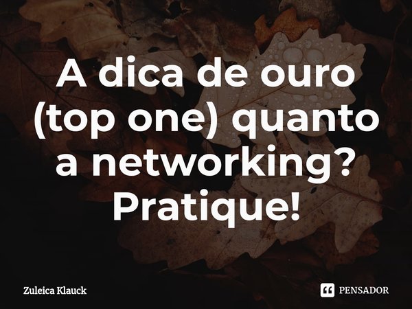 ⁠A dica de ouro (top one) quanto a networking? Pratique!... Frase de Zuleica Klauck.