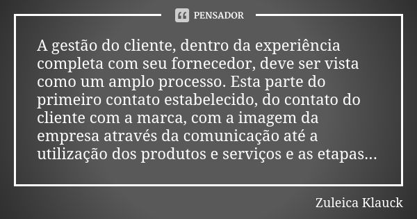 A gestão do cliente, dentro da experiência completa com seu fornecedor, deve ser vista como um amplo processo. Esta parte do primeiro contato estabelecido, do c... Frase de Zuleica Klauck.