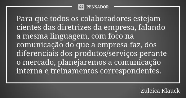 Para que todos os colaboradores estejam cientes das diretrizes da empresa, falando a mesma linguagem, com foco na comunicação do que a empresa faz, dos diferenc... Frase de Zuleica Klauck.