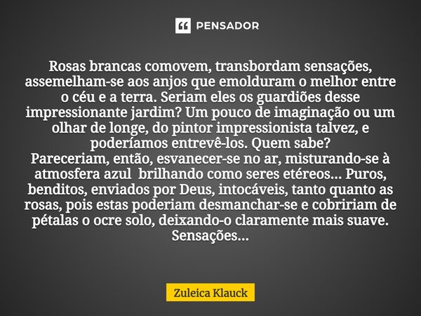 ⁠Rosas brancas comovem, transbordam sensações, assemelham-se aos anjos que emolduram o melhor entre o céu e a terra. Seriam eles os guardiões desse impressionan... Frase de Zuleica Klauck.