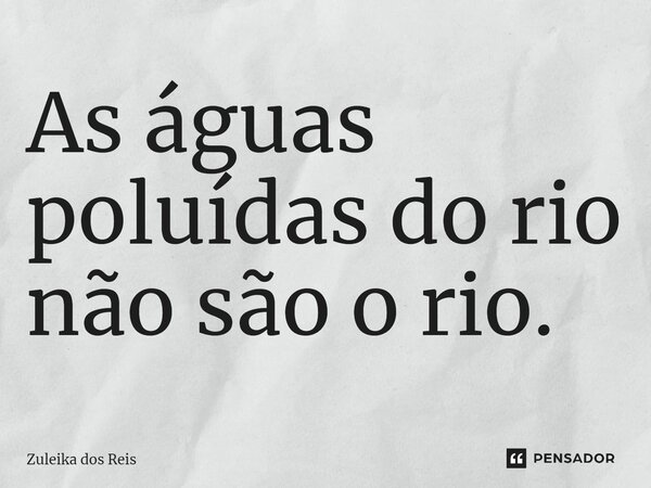 ⁠As águas poluídas do rio não são o rio.... Frase de Zuleika dos Reis.