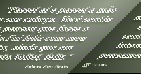 ‎"Passei aí e passei a mão na sua cabeça. Você sentiu e pensou que fosse o vento.Fui feliz com meu intento, ainda que em pensamento.Voltei, feliz.&qu... Frase de Zulmira Zuzu Fontes.