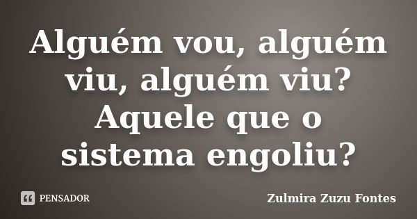 Alguém vou, alguém viu, alguém viu? Aquele que o sistema engoliu?... Frase de Zulmira Zuzu Fontes.