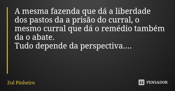 A mesma fazenda que dá a liberdade dos pastos da a prisão do curral, o mesmo curral que dá o remédio também da o abate.
Tudo depende da perspectiva....... Frase de Zul Pinheiro.