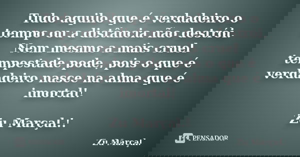 Tudo aquilo que é verdadeiro o tempo ou a distância não destrói. Nem mesmo a mais cruel tempestade pode, pois o que é verdadeiro nasce na alma que é imortal! Zu... Frase de Zu Marçal.