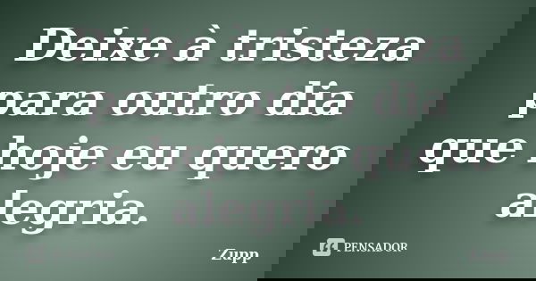 Deixe à tristeza para outro dia que hoje eu quero alegria.... Frase de Zupp.