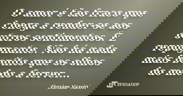 O amor é tão fraco que chega a render-se aos outros sentimentos. É repugnante. Não há nada mais bonito que os olhos do medo a ferver...... Frase de Zuríam Vazóri.