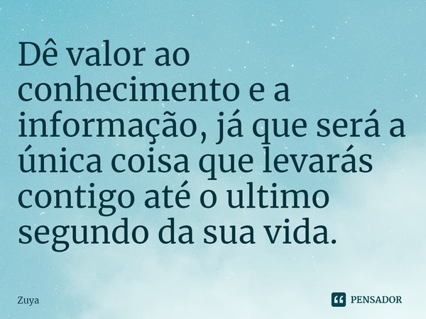 ⁠Dê valor ao conhecimento e a informação, já que será a única coisa que levarás contigo até o ultimo segundo da sua vida.... Frase de Zuya.