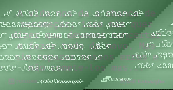 A vida nos da a chance de recomeçar; isso não quer dizer que devemos concertar e fazer tudo de novo, Mas sim reparar nossos erros e não comete-los mas...... Frase de Zykell Kamargho.