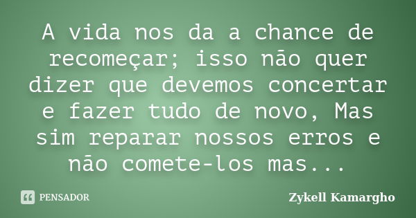 A vida nos da a chance de recomeçar; isso não quer dizer que devemos concertar e fazer tudo de novo, Mas sim reparar nossos erros e não comete-los mas...... Frase de Zykell Kamargho.