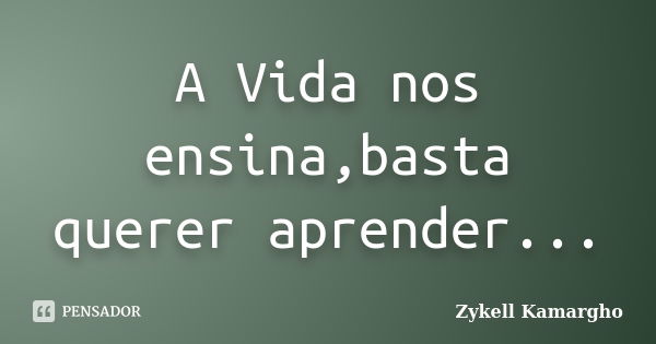 A Vida nos ensina,basta querer aprender...... Frase de Zykell Kamargho.