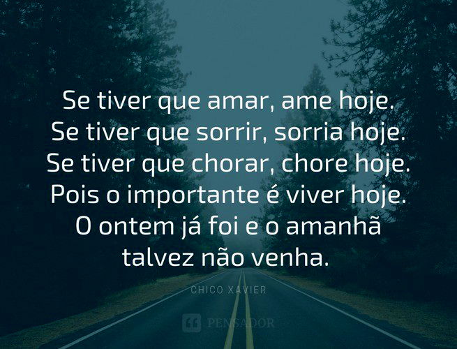 Se tiver que amar, ame hoje. Se tiver que sorrir, sorria hoje. Se tiver que chorar, chore hoje. Pois o importante é viver hoje. O ontem já foi e o amanhã talvez não venha. Chico Xavier