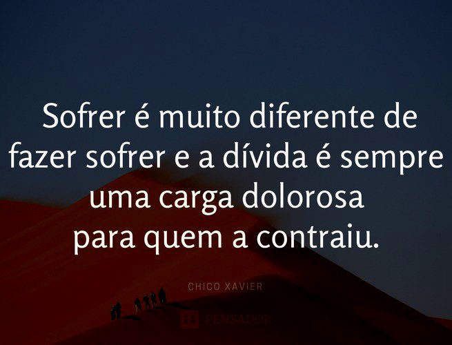 sofrer é muito diferente de fazer sofrer e a dívida é sempre uma carga dolorosa para quem a contraiu. Chico Xavier