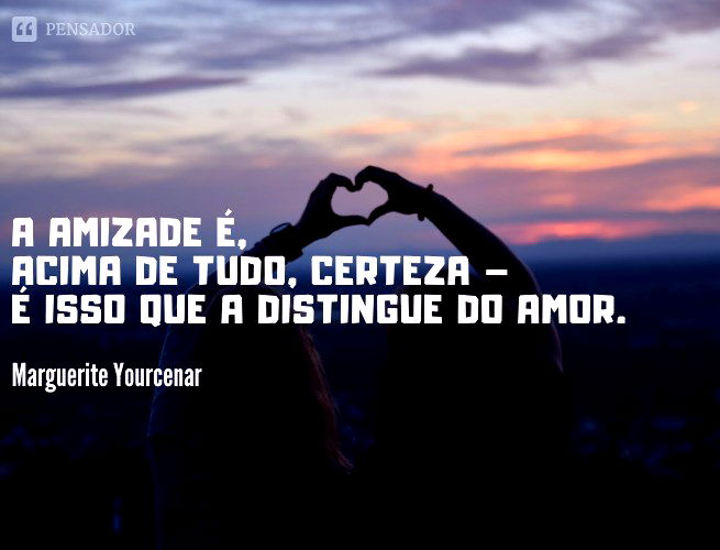 A amizade é, acima de tudo, certeza – é isso que a distingue do amor.  Marguerite Yourcenar